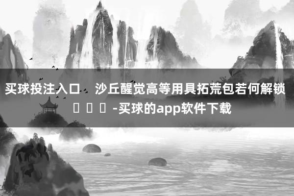 买球投注入口    沙丘醒觉高等用具拓荒包若何解锁    			-买球的app软件下载