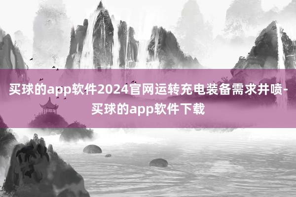 买球的app软件2024官网运转充电装备需求井喷-买球的app软件下载