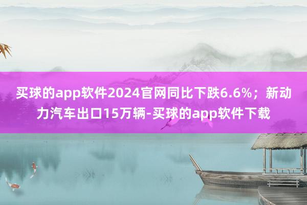 买球的app软件2024官网同比下跌6.6%；新动力汽车出口15万辆-买球的app软件下载