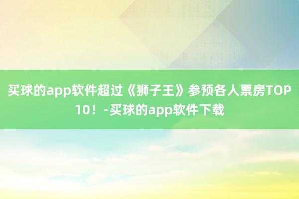 买球的app软件超过《狮子王》参预各人票房TOP10！-买球的app软件下载