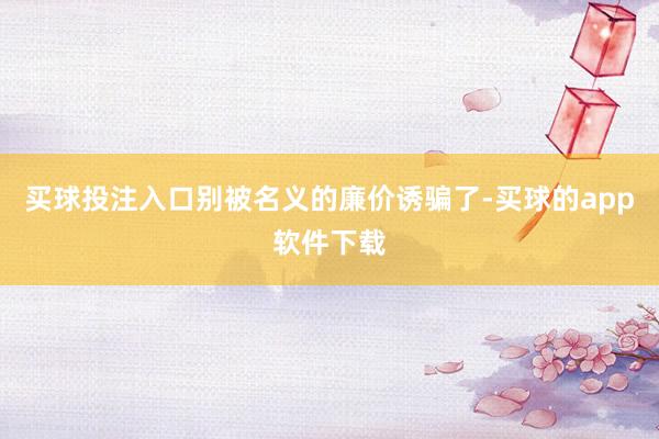 买球投注入口别被名义的廉价诱骗了-买球的app软件下载