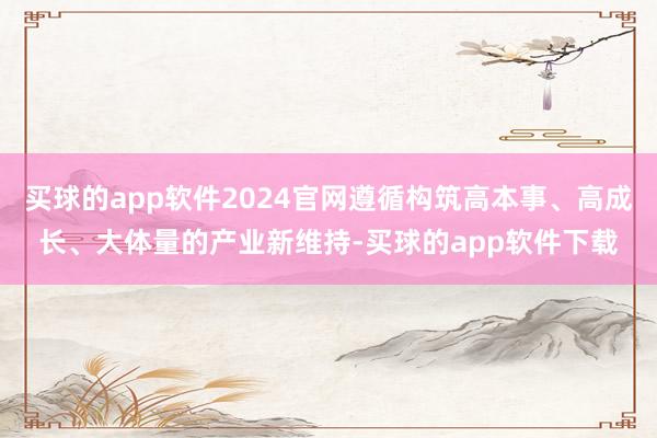 买球的app软件2024官网遵循构筑高本事、高成长、大体量的产业新维持-买球的app软件下载