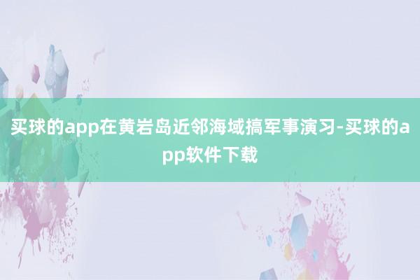 买球的app在黄岩岛近邻海域搞军事演习-买球的app软件下载