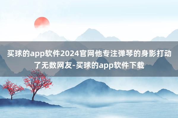 买球的app软件2024官网他专注弹琴的身影打动了无数网友-买球的app软件下载