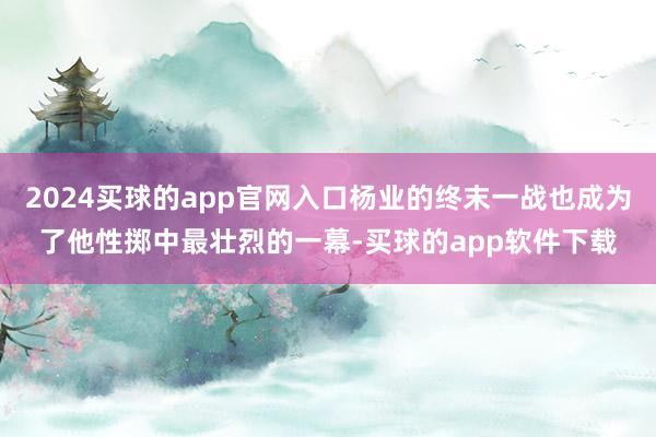 2024买球的app官网入口杨业的终末一战也成为了他性掷中最壮烈的一幕-买球的app软件下载
