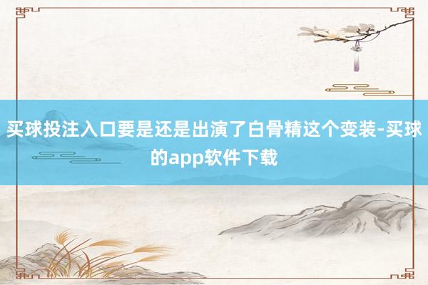 买球投注入口要是还是出演了白骨精这个变装-买球的app软件下载