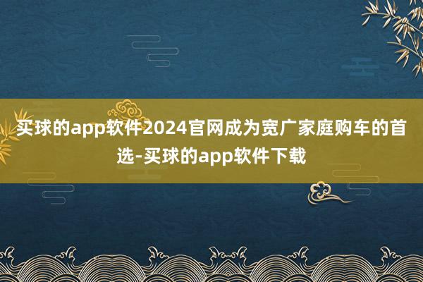 买球的app软件2024官网成为宽广家庭购车的首选-买球的app软件下载