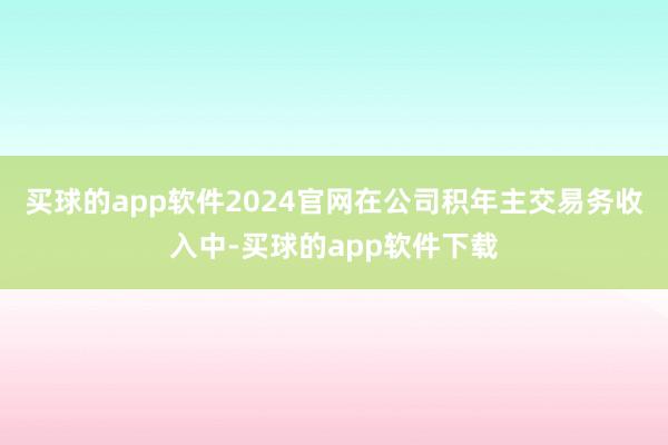 买球的app软件2024官网在公司积年主交易务收入中-买球的app软件下载