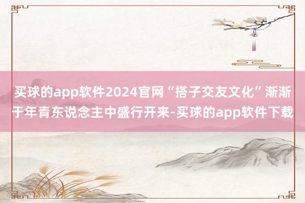 买球的app软件2024官网“搭子交友文化”渐渐于年青东说念主中盛行开来-买球的app软件下载