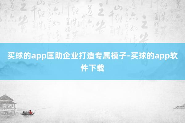 买球的app匡助企业打造专属模子-买球的app软件下载