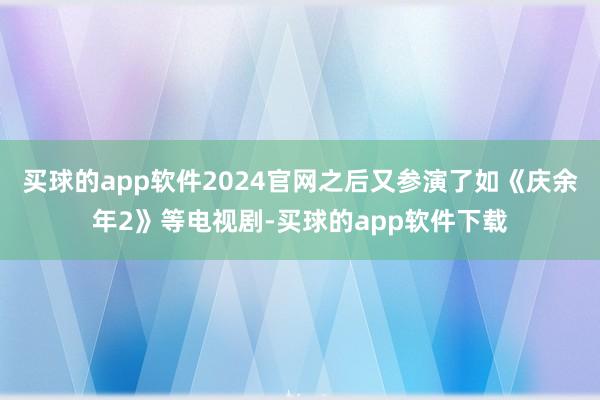 买球的app软件2024官网之后又参演了如《庆余年2》等电视剧-买球的app软件下载