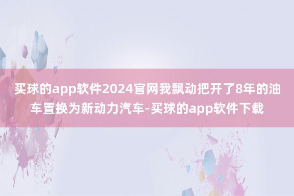 买球的app软件2024官网我飘动把开了8年的油车置换为新动力汽车-买球的app软件下载