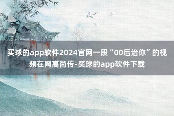 买球的app软件2024官网一段“00后治你”的视频在网高尚传-买球的app软件下载