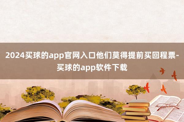 2024买球的app官网入口他们莫得提前买回程票-买球的app软件下载