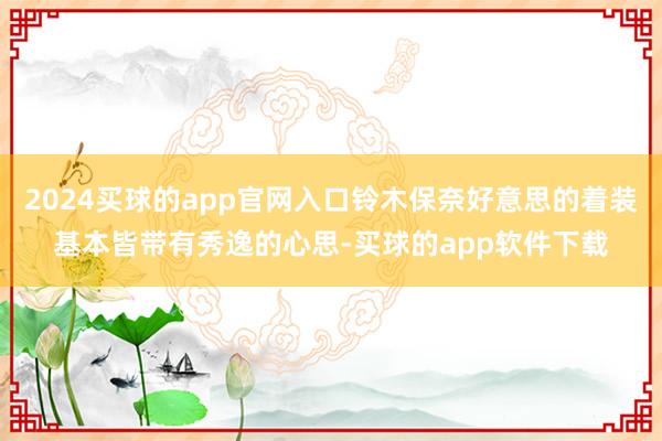 2024买球的app官网入口铃木保奈好意思的着装基本皆带有秀逸的心思-买球的app软件下载