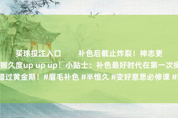 买球投注入口        补色后截止炸裂！神志更均匀当然线条更淡雅畅达握久度up up up！小贴士：补色最好时代在第一次操作后4-6周哦～别错过黄金期！#眉毛补色 #半恒久 #变好意思必修课 #好意思妆小常识 #淡雅眉毛-买球的app软件下载